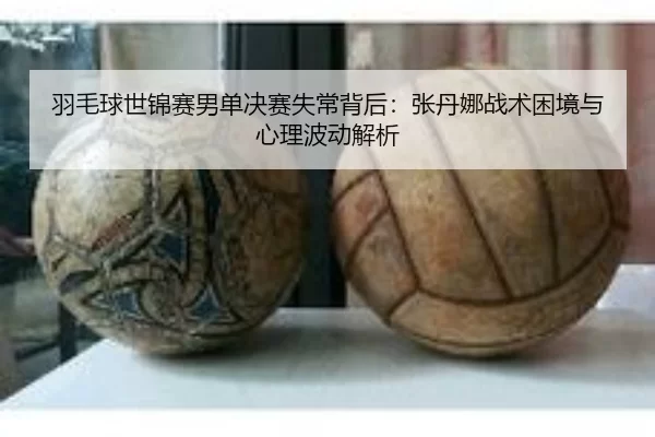 羽毛球世锦赛男单决赛失常背后：张丹娜战术困境与心理波动解析